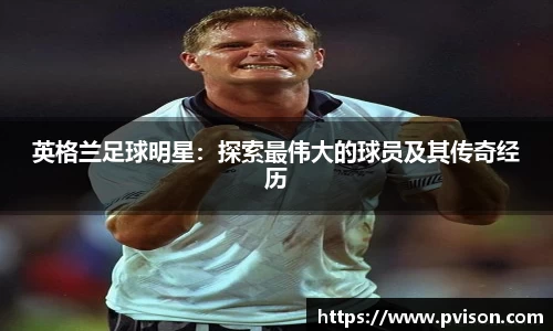 英格兰足球明星：探索最伟大的球员及其传奇经历